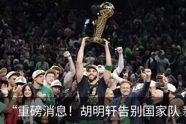“重磅消息！胡明轩告别国家队 新MVP正式入驻中国男篮”