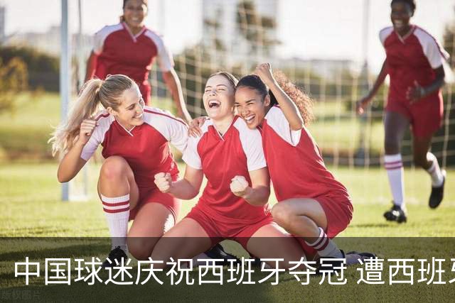 中国球迷庆祝西班牙夺冠 遭西班牙球迷种族歧视：盘问国籍+驱赶