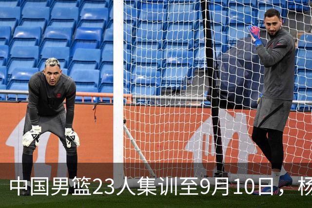 中国男篮23人集训至9月10日，杨瀚森等3海外球员将归队，安排6场热身赛验成果