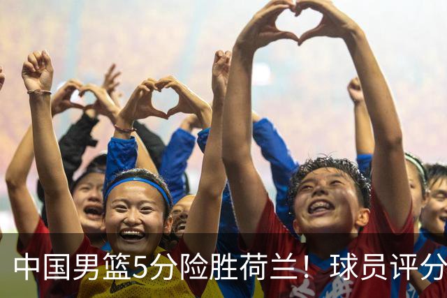 中国男篮5分险胜荷兰！球员评分：两将突出，杨瀚森中规中矩，3将低迷，一将发挥意外