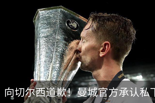 向切尔西道歉！曼城官方承认私下接触，马雷斯卡致歉：造成了困扰
