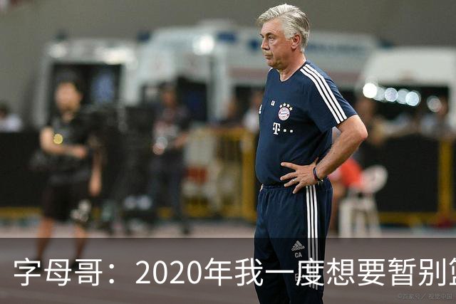 字母哥：2020年我一度想要暂别篮坛 如今我的精神坚不可摧