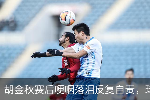 胡金秋赛后哽咽落泪反复自责，球迷直呼心疼：你已经做到最好了