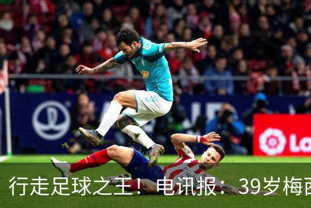 行走足球之王！电讯报：39岁梅西存体力觅杀机，“走路”赏心悦目