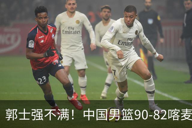 郭士强不满！中国男篮90-82喀麦隆！球员评分：2人满分，3人糟糕!