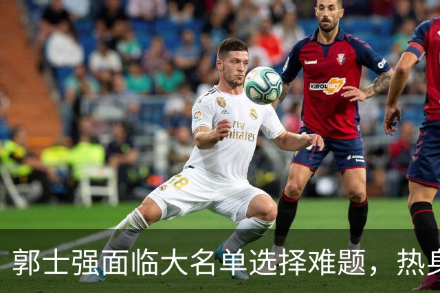 郭士强面临大名单选择难题，热身赛揭示中国男篮隐忧