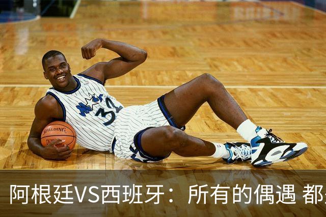 阿根廷VS西班牙：所有的偶遇 都是久别重逢